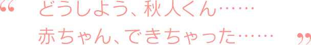 どうしよう、秋人くん……赤ちゃん、できちゃった……
