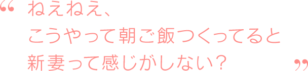 ねえねえ、こうやって朝ご飯つくってると新妻って感じがしない？
