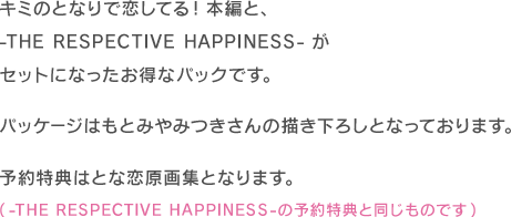 キミのとなりで恋してる！本編と、-THE RESPECTIVE HAPPINESS-がセットになったお得なパックです。パッケージはもとみやみつきさんの描き下ろしとなっております。予約特典はとな恋原画集となります。(-THE RESPECTIVE HAPPINESS-の予約特典と同じものです)