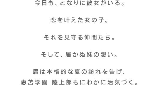 今日も、となりに彼女がいる。恋を叶えた女の子。それを見守る仲間たち。そして、届かぬ妹の想い。暦は本格的な夏の訪れを告げ、恵苫学園 陸上部もにわかに活気づく。
