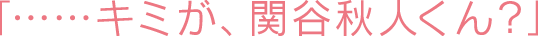 「……キミが、関谷秋人くん？」