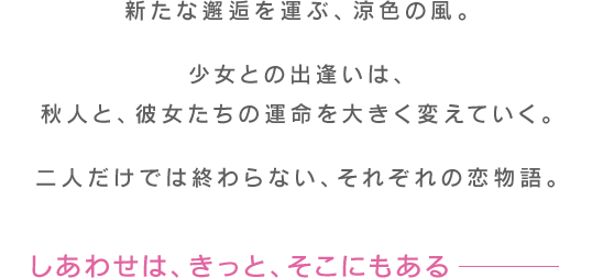 新たな邂逅を運ぶ、涼色の風。少女との出逢いは、秋人と、彼女たちの運命を大きく変えていく。二人だけでは終わらない、それぞれの恋物語。しあわせは、きっと、そこにもある――