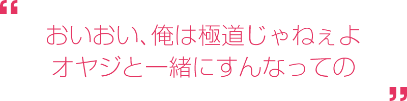 おいおい、俺は極道じゃねぇよ。オヤジと一緒にすんなっての