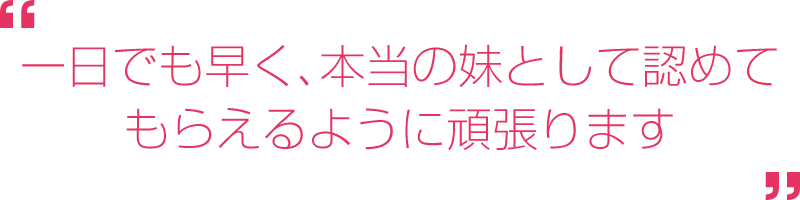 一日でも早く、本当の妹として認めてもらえるように頑張ります