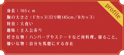 身長：165ｃｍ 胸の大きさ：Fカップ(ロリ時145cm／Bカップ) 特技：大食い 趣味：主人公弄り 好きな物：ハンバーグやステーキなど肉料理。寝ること。 嫌いな物：自分を馬鹿にする存在