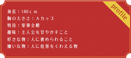 身長：140ｃｍ 胸の大きさ：Ａカップ　特技：家事全般　趣味：主人公を甘やかすこと　好きな物：人に褒められること　嫌いな物：人に危害をくわえる物