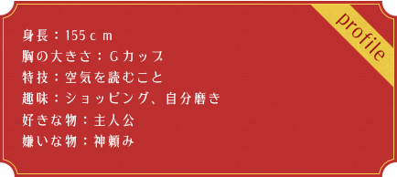 身長：155ｃｍ 胸の大きさ：Ｇカップ 特技：空気を読むこと 趣味：ショッピング、自分磨き 好きな物：主人公 嫌いな物：神頼み