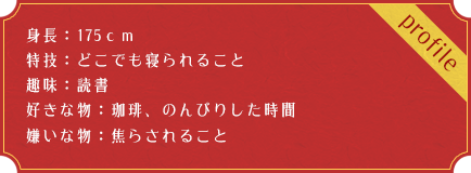 身長：175ｃｍ 特技：どこでも寝られること 趣味：読書 好きな物：珈琲、のんびりした時間 嫌いな物：焦らされること