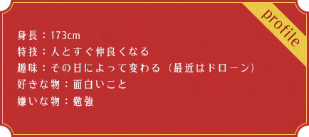 身長：173cm 特技：人とすぐ仲良くなる 趣味：その日によって変わる（最近はドローン） 好きな物：面白いこと 嫌いな物：勉強