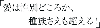 愛は性別どころか、種族さえも超える！