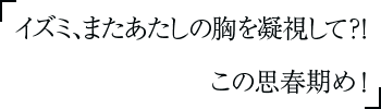 イズミ、またあたしの胸を凝視して？！　この思春期め！