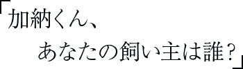 加納くん、あなたの飼い主は誰？